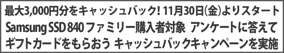 最大3,000円分をキャッシュバック!11月30日(金)よりスタート Samsung SSD 840 ファミリー購入者対象 アンケートに答えてギフトカードをもらおう キャッシュバックキャンペーンを実施