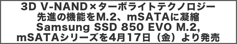 3D V-NAND×ターボライトテクノロジー 先進の機能をM.2、mSATAに凝縮Samsung SSD 850 EVO M.2, mSATAシリーズを4月17日(金)より発売