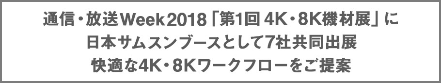 通信・放送Week2018「第1回 4K・8K機材展」に
日本サムスンブースとして7社共同出展 快適な4K・8Kワークフローをご提案