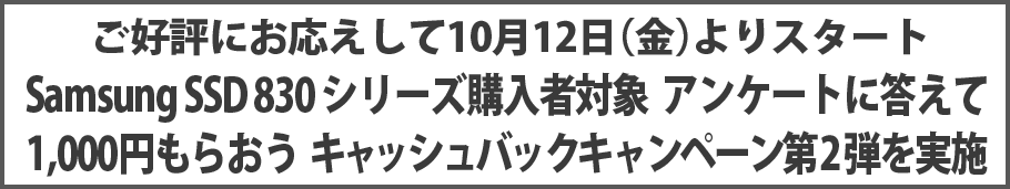 ご好評にお応えして10月12日(金)よりスタート Samsung SSD 830 シリーズ購入者対象 アンケートに答えて1,000円もらおう キャッシュバックキャンペーン第2弾を実施