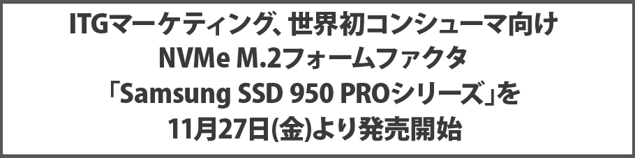 ITGマーケティング、世界初コンシューマ向け NVMe M.2フォームファクタ｢Samsung SSD 950 PROシリーズ｣を11月27日(金)より発売開始