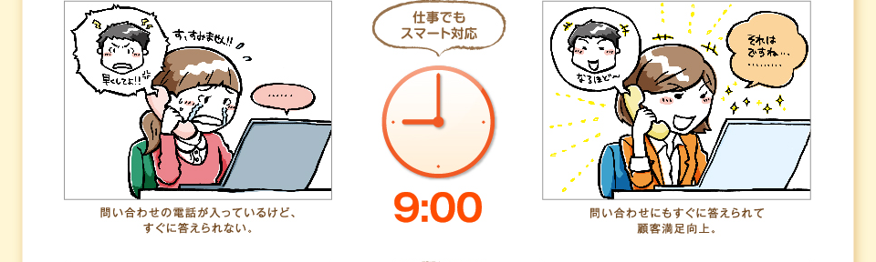 9:00 問い合わせにもすぐに答えられて顧客満足向上。仕事でもスマート対応