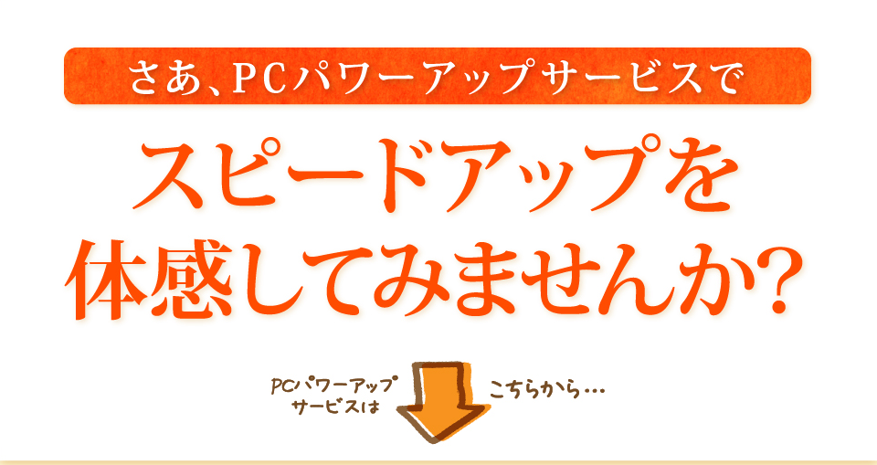 さあ、PCパワーアップサービスでスピードアップを体感してみませんか？PCパワーアップサービスはこちらから…