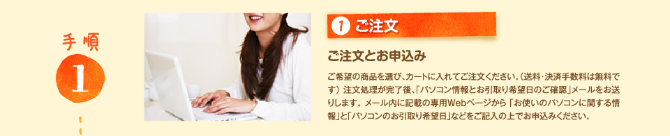 1.ご注文 ご注文とお申込み ご希望の商品を選び、カートに入れてご注文ください。（送料・決済手数料は無料です）注文処理が完了後、｢パソコン情報とお引取り希望日のご確認｣メールをお送りします。 メール内に記載の専用Webページから 「お使いのパソコンに関する情報」と「パソコンのお引取り希望日」などをご記入の上でお申込みください。