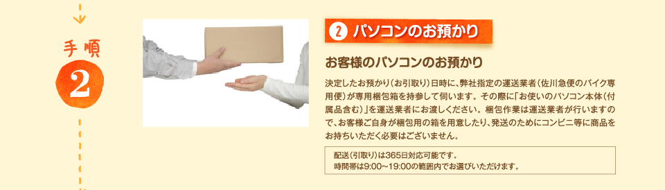 2.パソコンのお預かり お客様のパソコンのお預かり 決定したお預かり（お引取り）日時に、弊社指定の運送業者（佐川急便のバイク専用便）が専用梱包箱を持参して伺います。 その際に「お使いのパソコン本体（付属品含む）」を運送業者にお渡しください。 梱包作業は運送業者が行いますので、お客様ご自身が梱包用の箱を用意したり、発送のためにコンビニ等に商品をお持ちいただく必要はございません。 配送（引取り）は365日対応可能です。時間帯は9:00～19:00の範囲内でお選びいただけます。