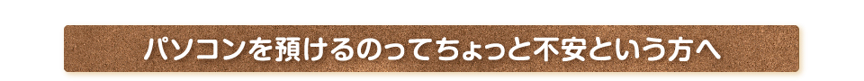 パソコンを預けるのってちょっと不安という方へ