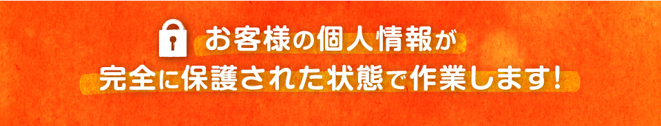 お客様の個人情報が完全に保護された状態で作業します！