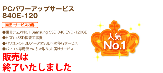 人気No.1 PCパワーアップサービス 840E-120 商品・サービス内容 ●世界シェアNo.1 Samsung SSD 840 EVO-120GB ●HDD→SSD換装工事費 ●パソコンのHDDデータのSSDへの移行サービス ●パソコン専用便での引き取り、お届けサービス 19,800円（税込）