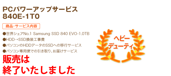 ヘビーデューティ PCパワーアップサービス 840E-1T0 商品・サービス内容 ●ヘビーデューティ Samsung SSD 840 EVO-1.0TB ●HDD→SSD換装工事費 ●パソコンのHDDデータのSSDへの移行サービス ●パソコン専用便での引き取り、お届けサービス 76,800円（税込）