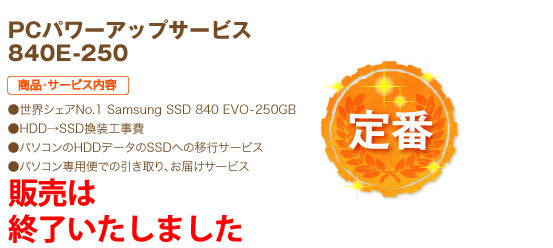 定番 PCパワーアップサービス 840E-250 商品・サービス内容 ●世界シェアNo.1 Samsung SSD 840 EVO-250GB ●HDD→SSD換装工事費 ●パソコンのHDDデータのSSDへの移行サービス ●パソコン専用便での引き取り、お届けサービス 26,800円（税込）