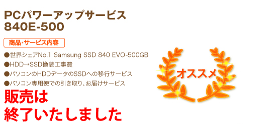 オススメ PCパワーアップサービス 840E-500 商品・サービス内容 ●世界シェアNo.1 Samsung SSD 840 EVO-500GB ●HDD→SSD換装工事費 ●パソコンのHDDデータのSSDへの移行サービス ●パソコン専用便での引き取り、お届けサービス 43,800円（税込）