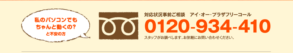 お私のパソコンでもちゃんと動くの？と不安の方 対応状況事前ご相談　アイ・オー・プラザフリーコール 0120-934-410 スタッフがお調べします。お気軽にお問い合わせください。