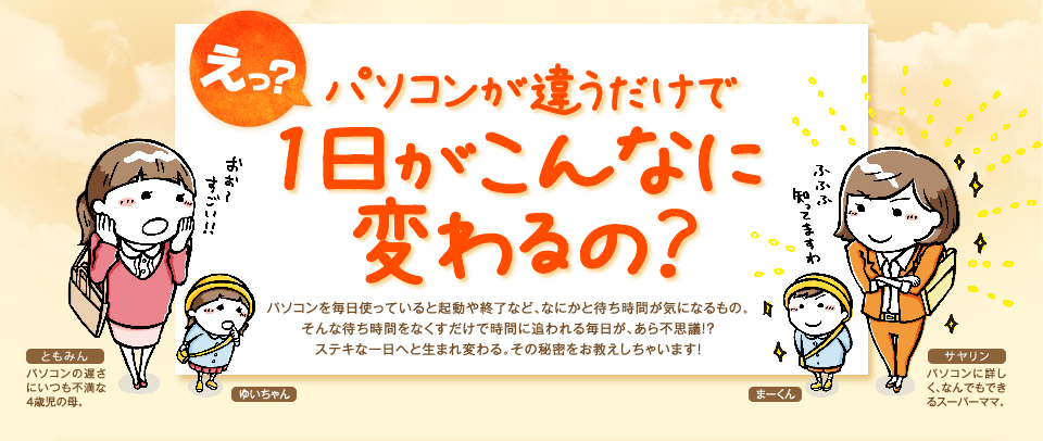 え？パソコンが違うだけで1日がこんなに変わるの？パソコンを毎日使っていると起動や終了など、なにかと待ち時間が気になるもの。そんな待ち時間をなくすだけで時間に追われる毎日が、あら不思議！？ステキな一日へと生まれ変わる。その秘密をお教えしちゃいます！